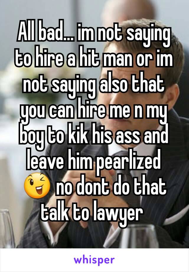 All bad... im not saying to hire a hit man or im not saying also that you can hire me n my boy to kik his ass and leave him pearlized 😉 no dont do that talk to lawyer 