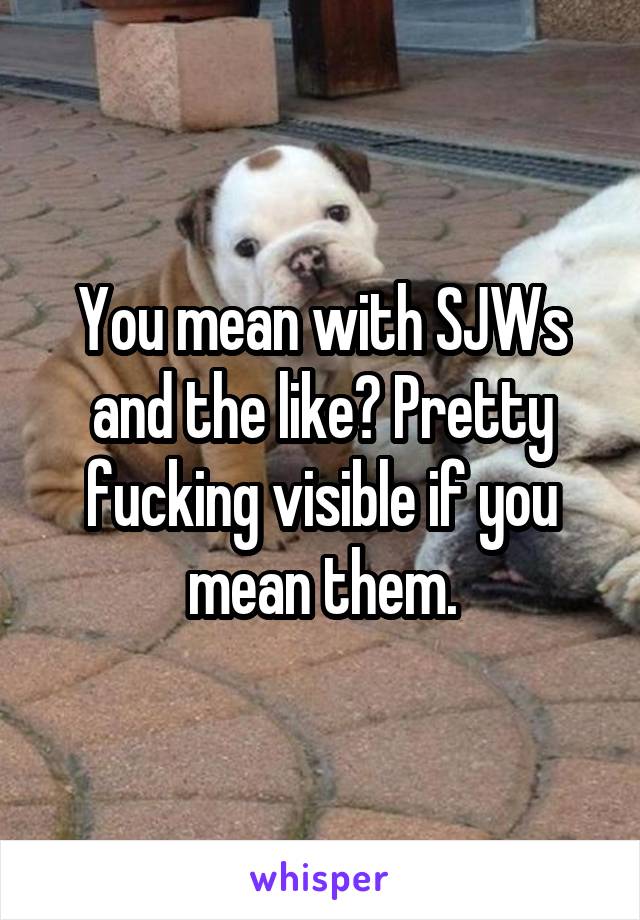 You mean with SJWs and the like? Pretty fucking visible if you mean them.