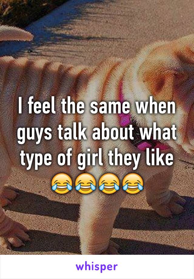 I feel the same when guys talk about what type of girl they like
😂😂😂😂