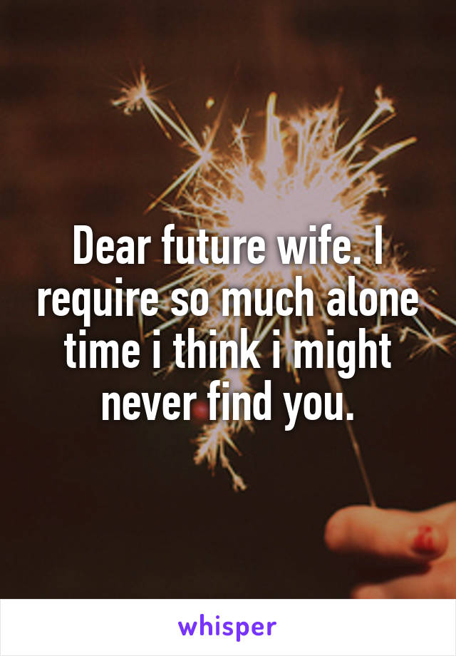 Dear future wife. I require so much alone time i think i might never find you.
