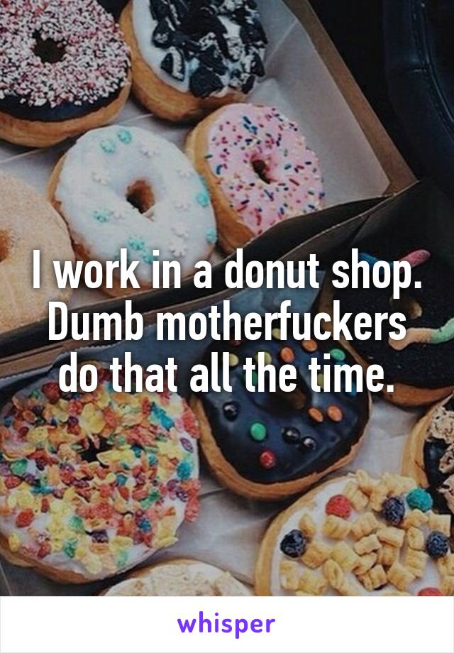 I work in a donut shop. Dumb motherfuckers do that all the time.