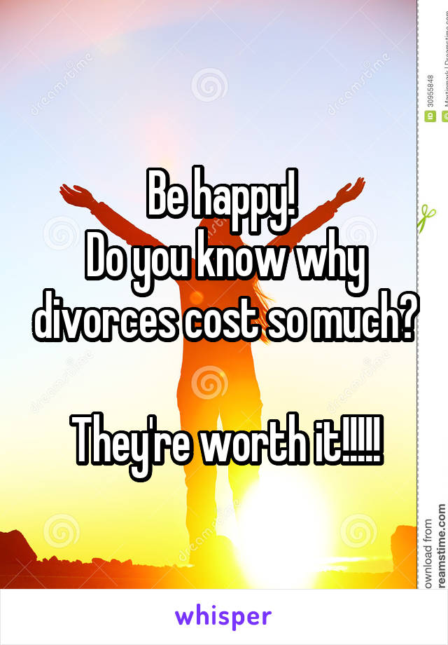 Be happy! 
Do you know why divorces cost so much? 
They're worth it!!!!!