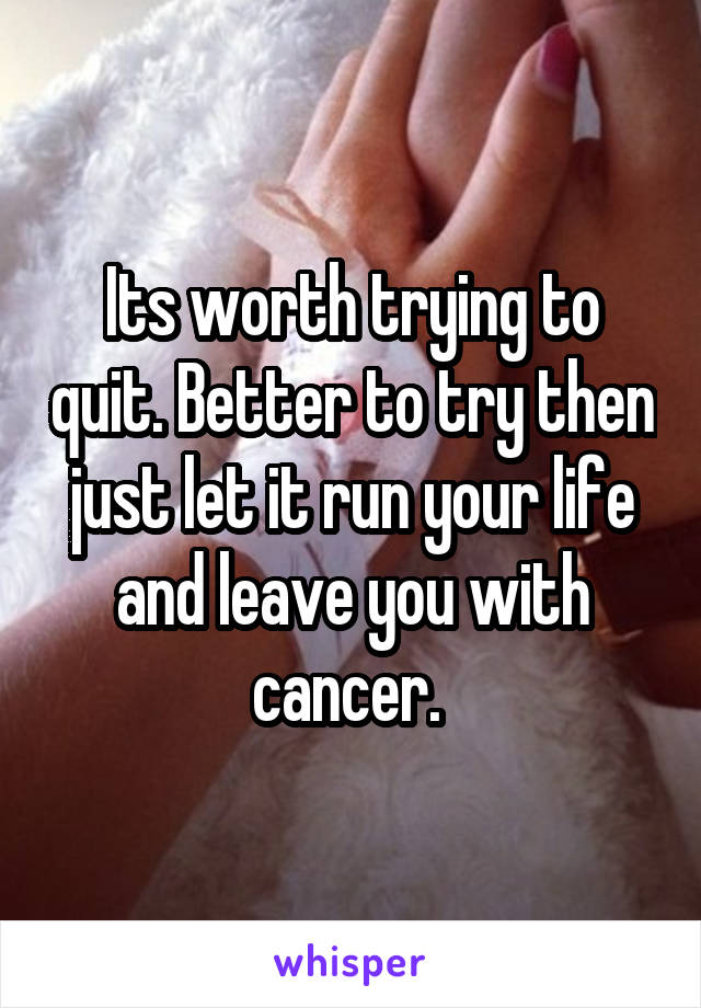 Its worth trying to quit. Better to try then just let it run your life and leave you with cancer. 