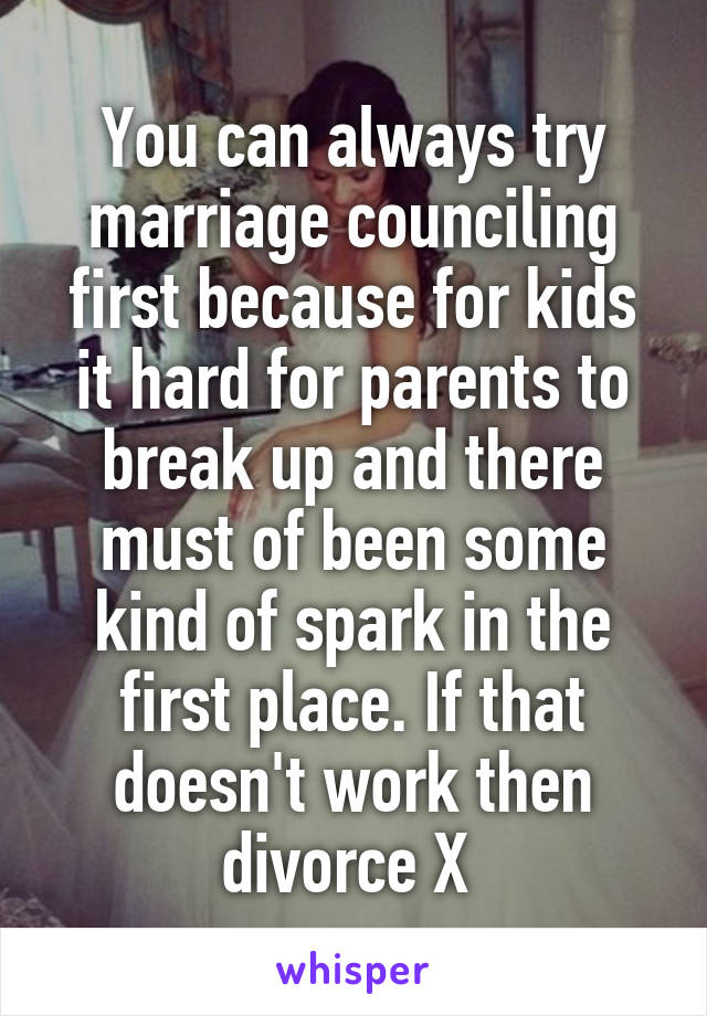 You can always try marriage counciling first because for kids it hard for parents to break up and there must of been some kind of spark in the first place. If that doesn't work then divorce X 