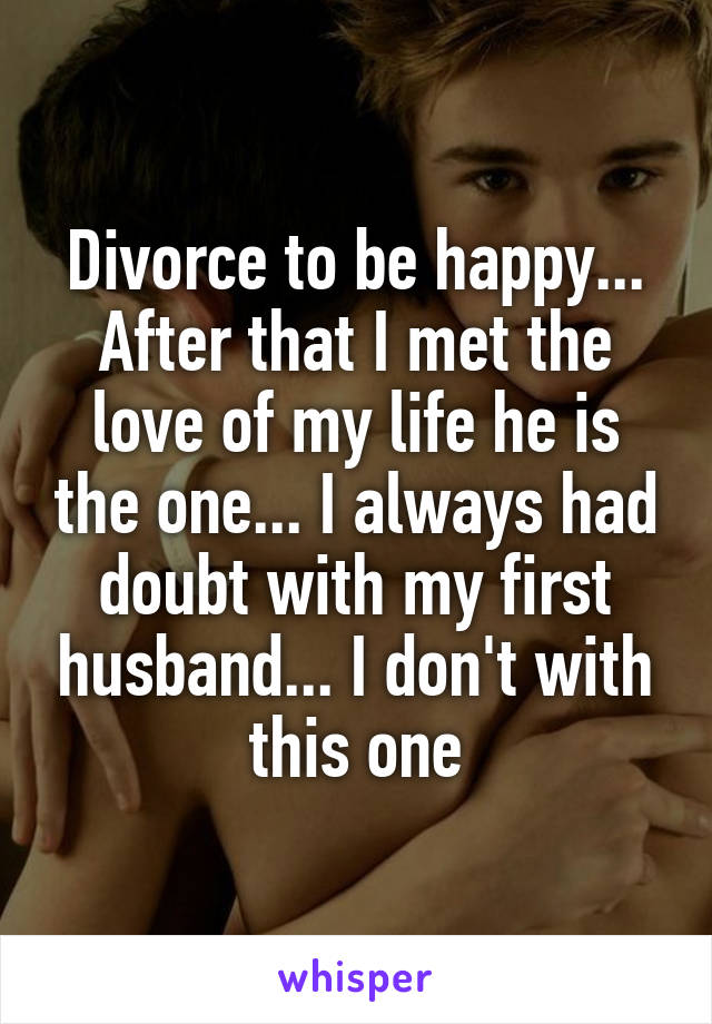 Divorce to be happy... After that I met the love of my life he is the one... I always had doubt with my first husband... I don't with this one