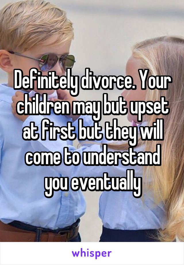 Definitely divorce. Your children may but upset at first but they will come to understand you eventually