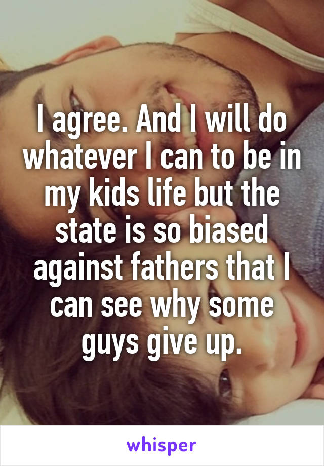 I agree. And I will do whatever I can to be in my kids life but the state is so biased against fathers that I can see why some guys give up.