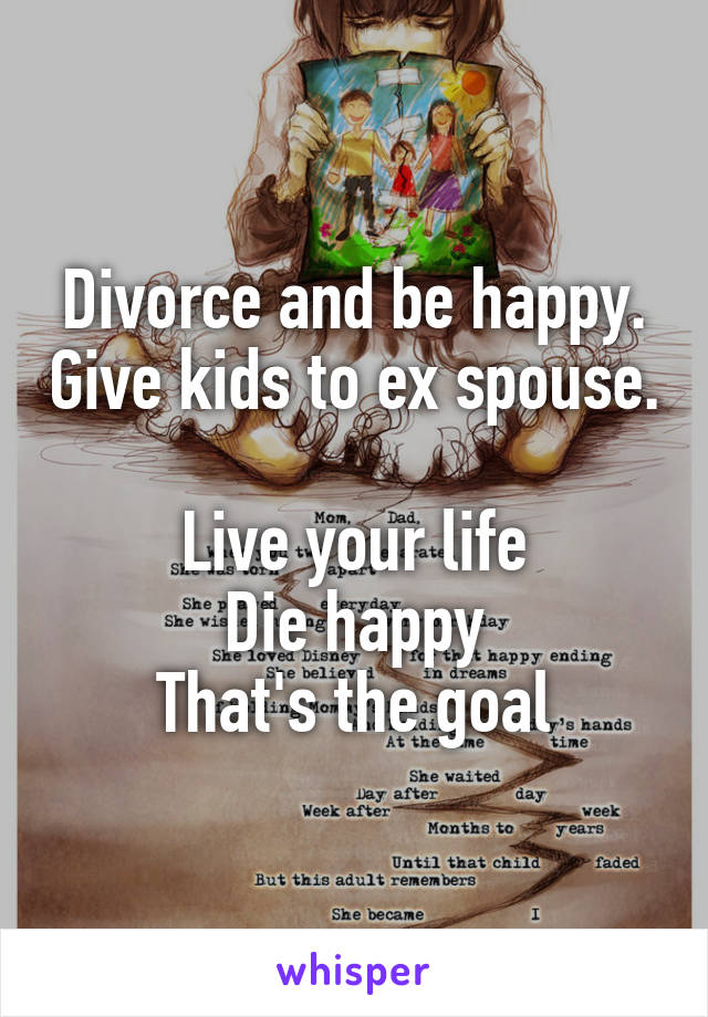 Divorce and be happy. Give kids to ex spouse. 
Live your life
Die happy
That's the goal