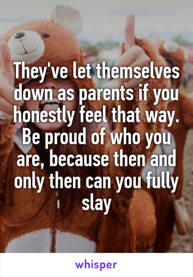 They've let themselves down as parents if you honestly feel that way. Be proud of who you are, because then and only then can you fully slay