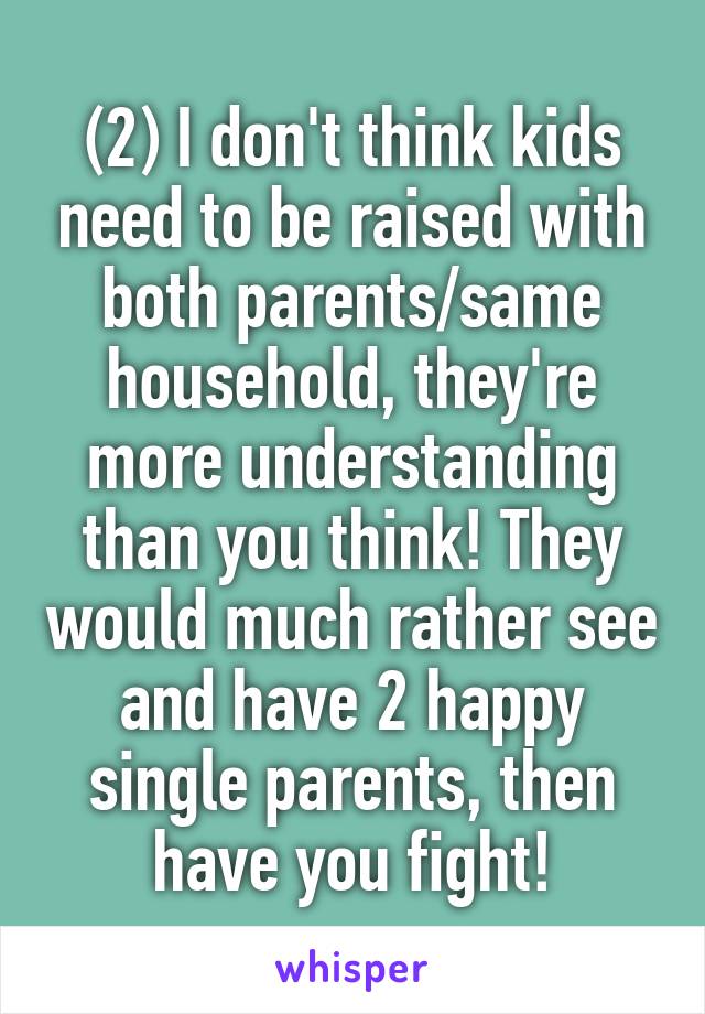 (2) I don't think kids need to be raised with both parents/same household, they're more understanding than you think! They would much rather see and have 2 happy single parents, then have you fight!