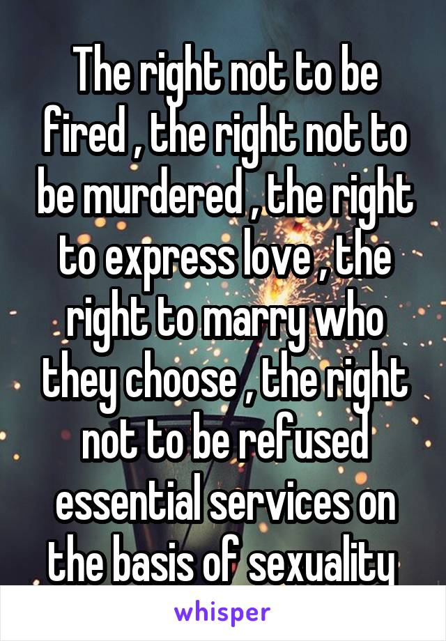 The right not to be fired , the right not to be murdered , the right to express love , the right to marry who they choose , the right not to be refused essential services on the basis of sexuality 