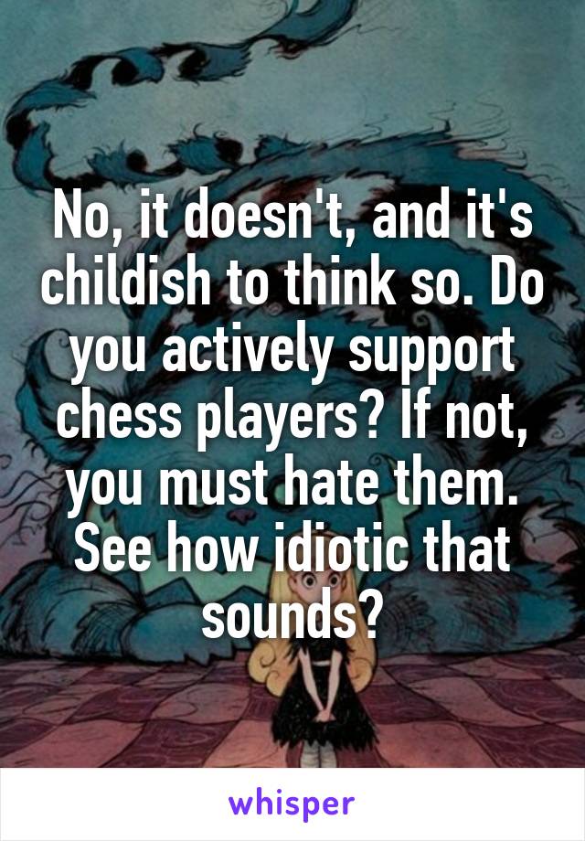 No, it doesn't, and it's childish to think so. Do you actively support chess players? If not, you must hate them. See how idiotic that sounds?