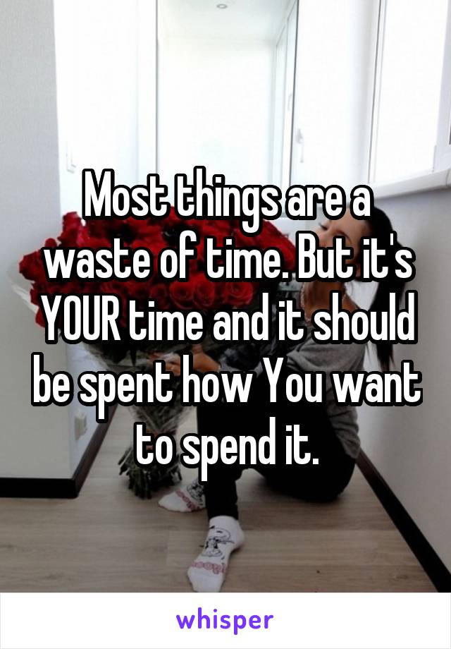 Most things are a waste of time. But it's YOUR time and it should be spent how You want to spend it.