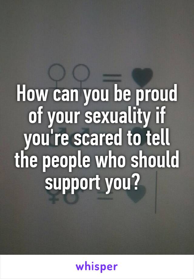 How can you be proud of your sexuality if you're scared to tell the people who should support you?  