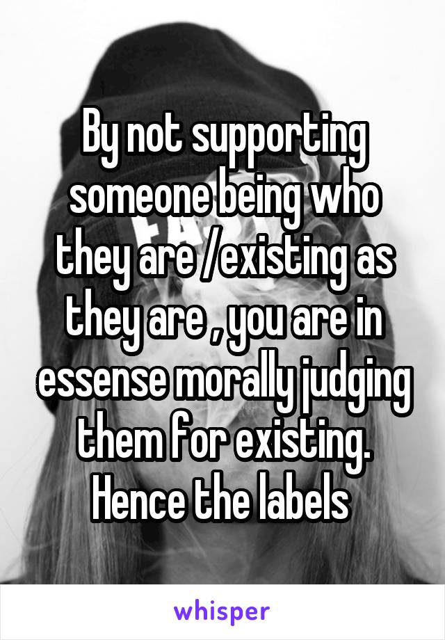 By not supporting someone being who they are /existing as they are , you are in essense morally judging them for existing. Hence the labels 