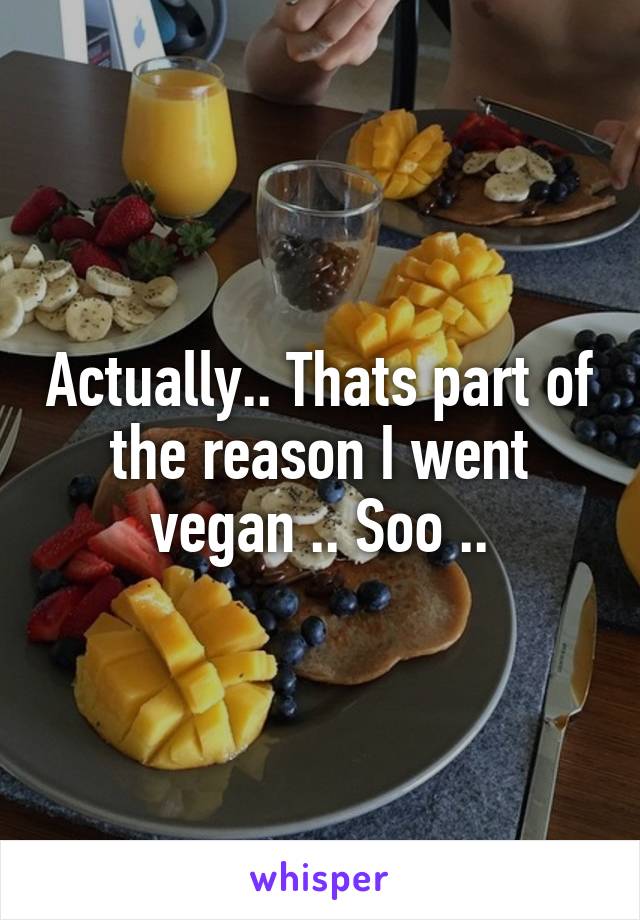 Actually.. Thats part of the reason I went vegan .. Soo ..