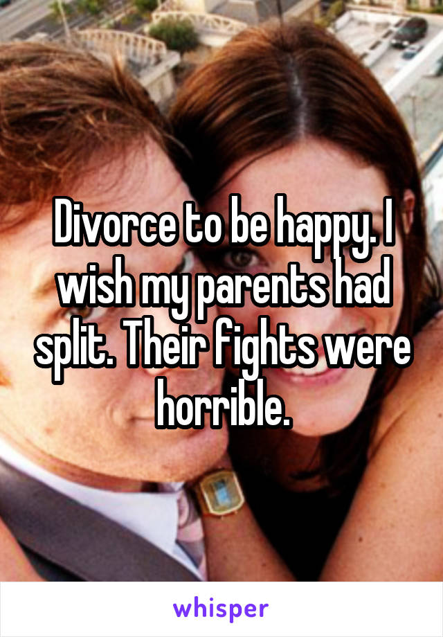 Divorce to be happy. I wish my parents had split. Their fights were horrible.