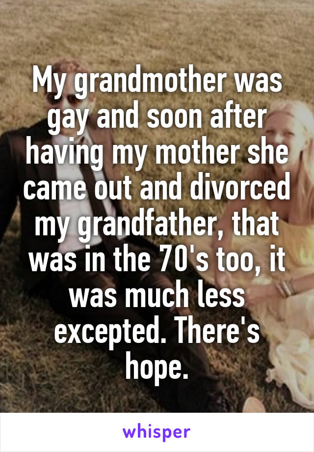 My grandmother was gay and soon after having my mother she came out and divorced my grandfather, that was in the 70's too, it was much less excepted. There's hope.