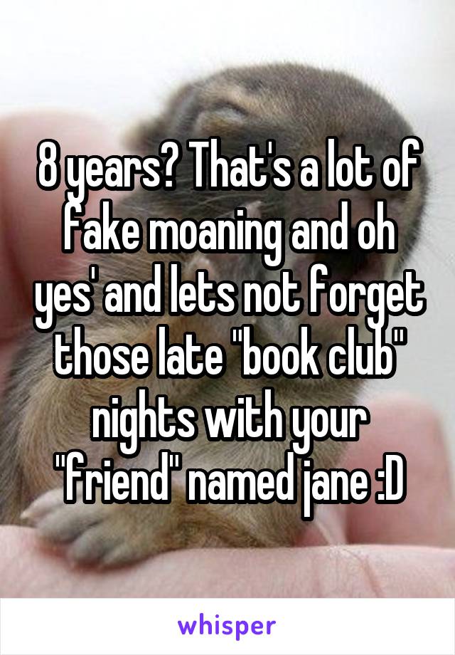 8 years? That's a lot of fake moaning and oh yes' and lets not forget those late "book club" nights with your "friend" named jane :D