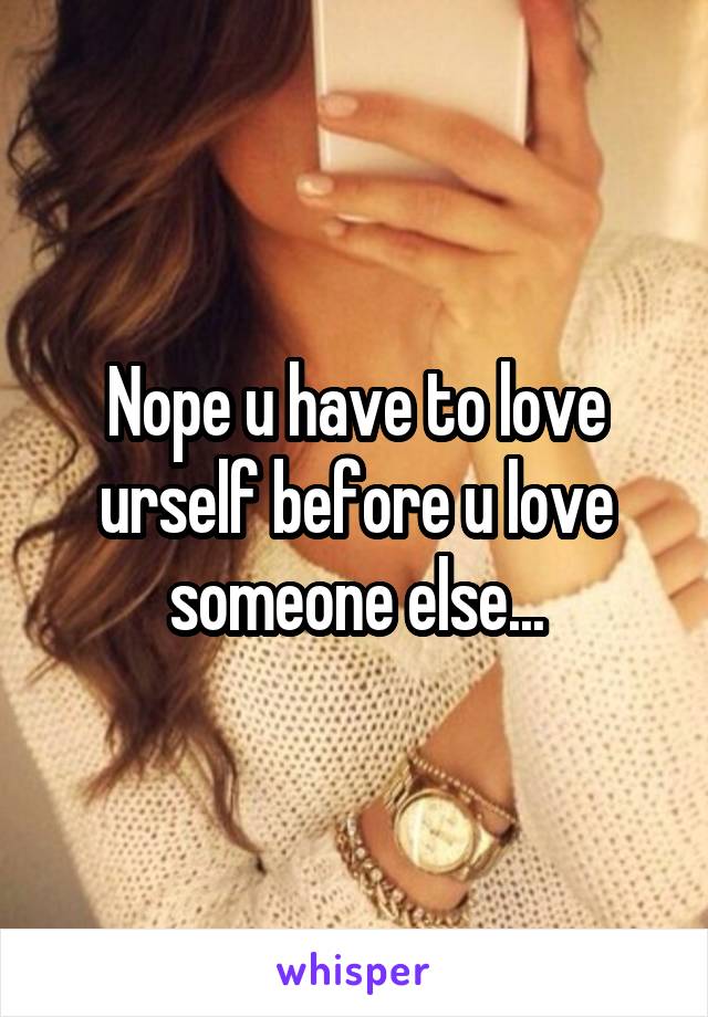 Nope u have to love urself before u love someone else...