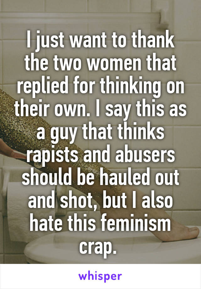 I just want to thank the two women that replied for thinking on their own. I say this as a guy that thinks rapists and abusers should be hauled out and shot, but I also hate this feminism crap. 