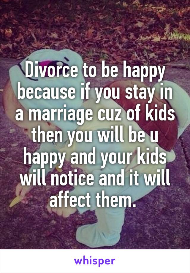 Divorce to be happy because if you stay in a marriage cuz of kids then you will be u happy and your kids will notice and it will affect them. 