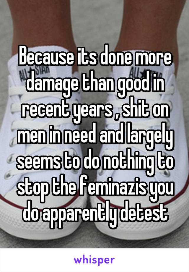 Because its done more damage than good in recent years , shit on men in need and largely seems to do nothing to stop the feminazis you do apparently detest