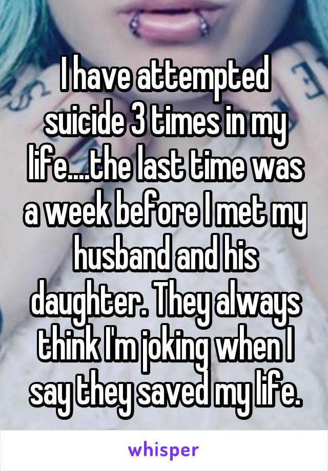 I have attempted suicide 3 times in my life....the last time was a week before I met my husband and his daughter. They always think I'm joking when I say they saved my life.