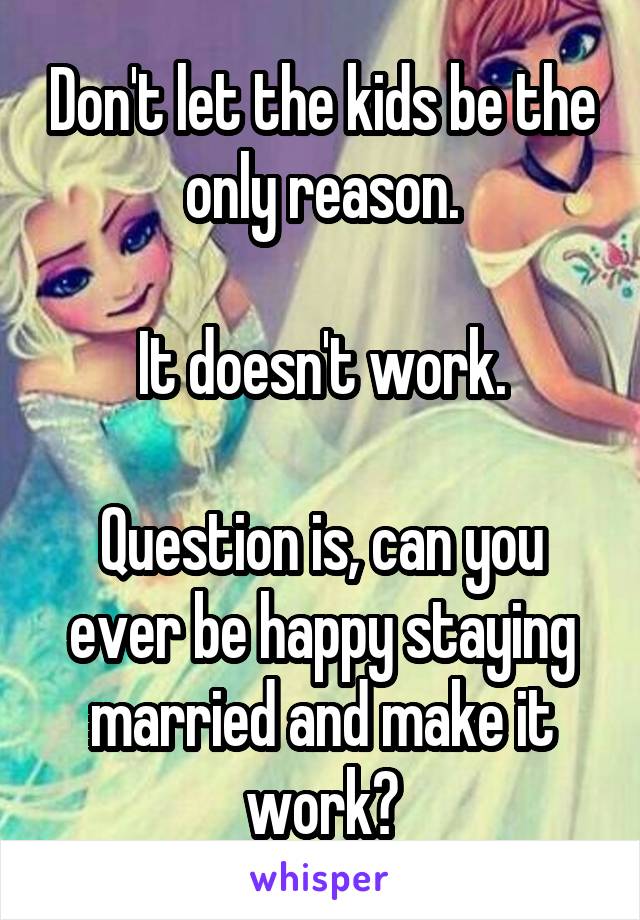 Don't let the kids be the only reason.

It doesn't work.

Question is, can you ever be happy staying married and make it work?