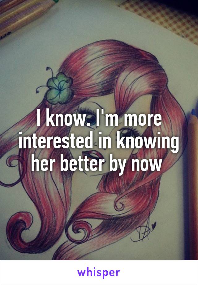 I know. I'm more interested in knowing her better by now 