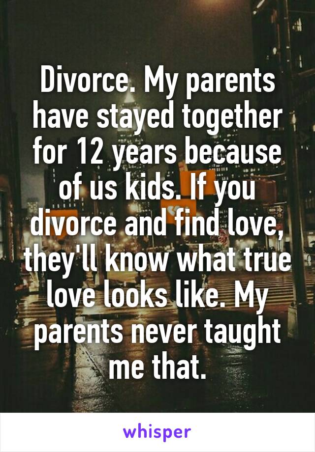 Divorce. My parents have stayed together for 12 years because of us kids. If you divorce and find love, they'll know what true love looks like. My parents never taught me that.