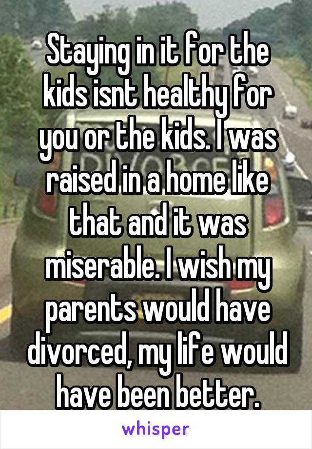 Staying in it for the kids isnt healthy for you or the kids. I was raised in a home like that and it was miserable. I wish my parents would have divorced, my life would have been better.