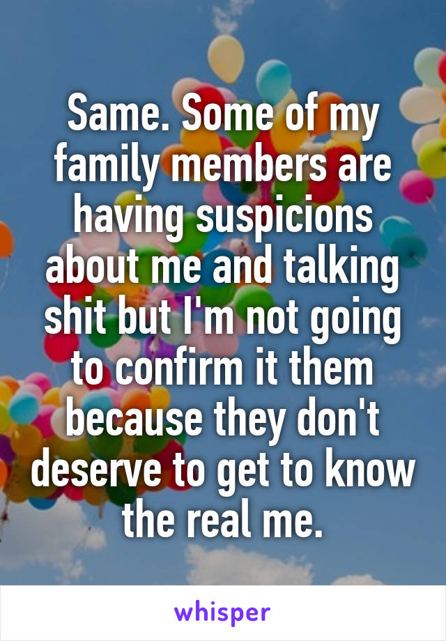 Same. Some of my family members are having suspicions about me and talking shit but I'm not going to confirm it them because they don't deserve to get to know the real me.