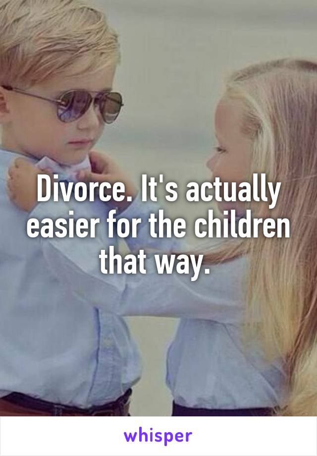 Divorce. It's actually easier for the children that way. 