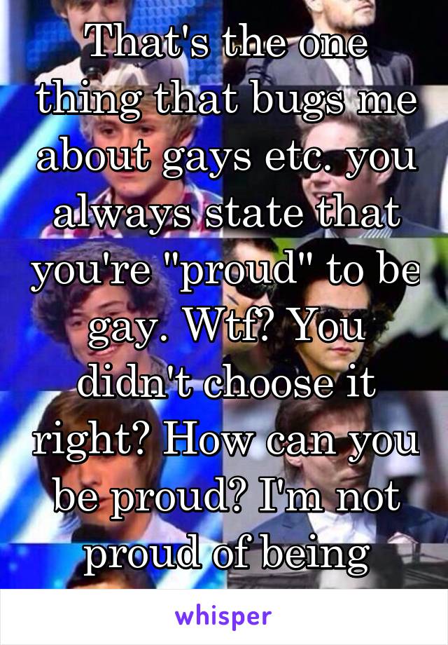 That's the one thing that bugs me about gays etc. you always state that you're "proud" to be gay. Wtf? You didn't choose it right? How can you be proud? I'm not proud of being straight.