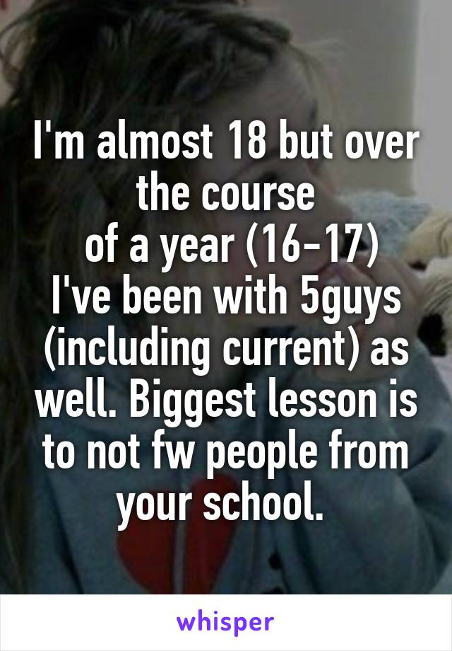 I'm almost 18 but over the course
 of a year (16-17) I've been with 5guys (including current) as well. Biggest lesson is to not fw people from your school. 