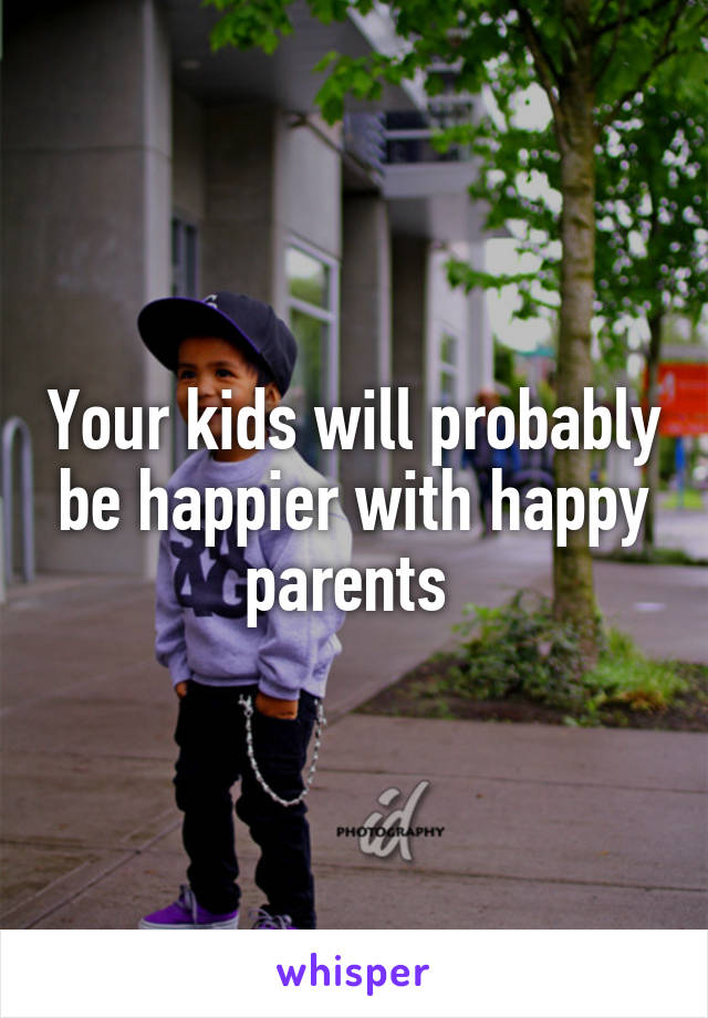 Your kids will probably be happier with happy parents 