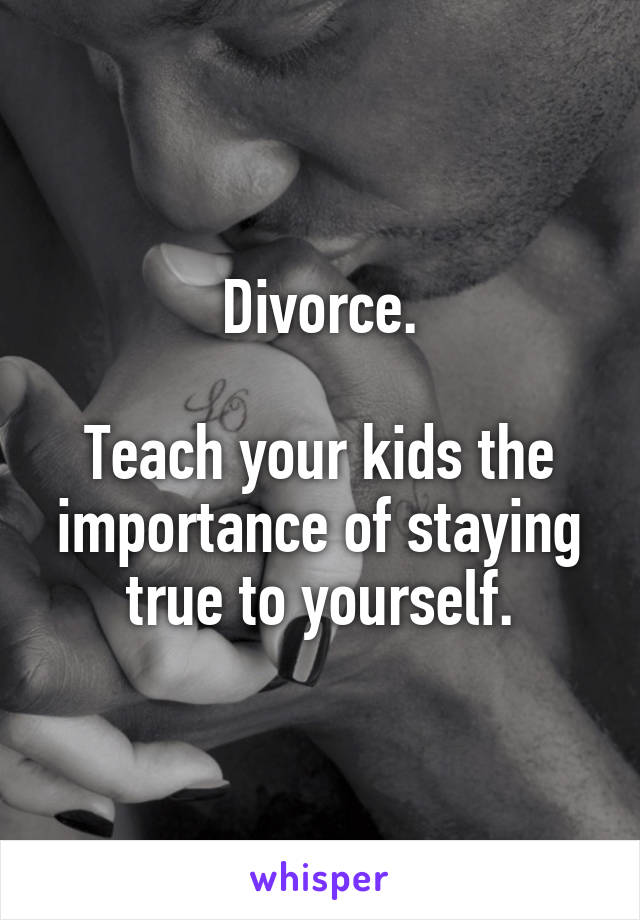 Divorce.

Teach your kids the importance of staying true to yourself.