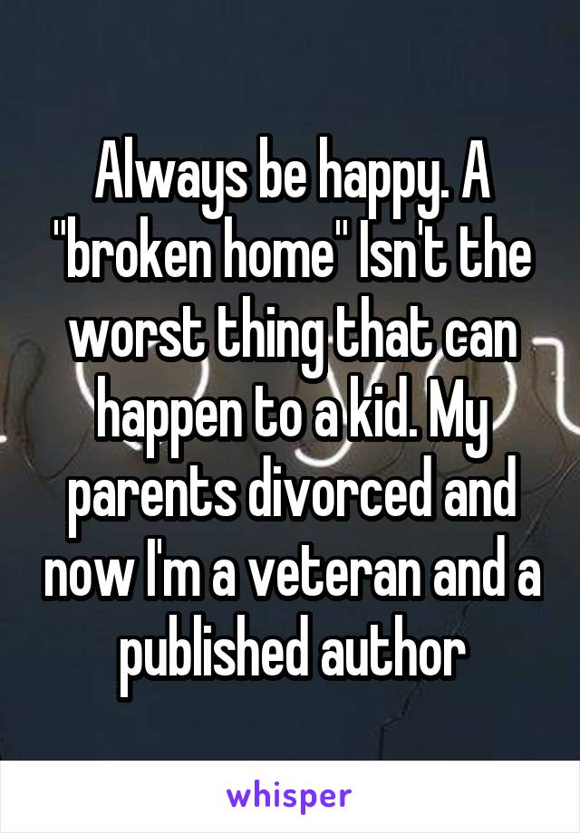 Always be happy. A "broken home" Isn't the worst thing that can happen to a kid. My parents divorced and now I'm a veteran and a published author