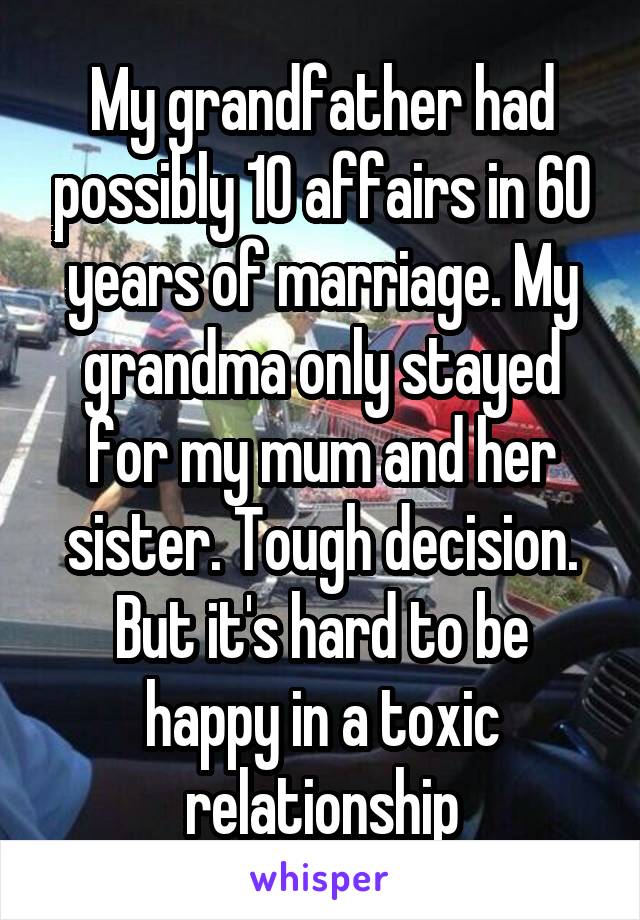 My grandfather had possibly 10 affairs in 60 years of marriage. My grandma only stayed for my mum and her sister. Tough decision. But it's hard to be happy in a toxic relationship