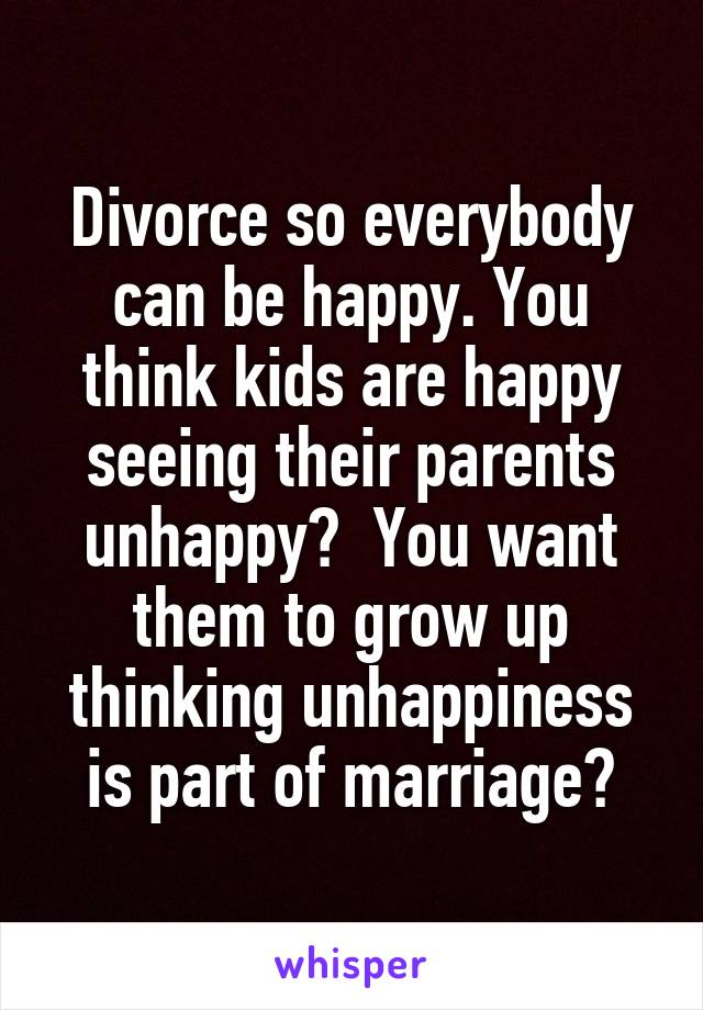 Divorce so everybody can be happy. You think kids are happy seeing their parents unhappy?  You want them to grow up thinking unhappiness is part of marriage?