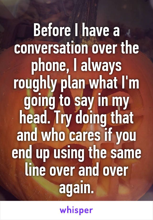 Before I have a conversation over the phone, I always roughly plan what I'm going to say in my head. Try doing that and who cares if you end up using the same line over and over again.