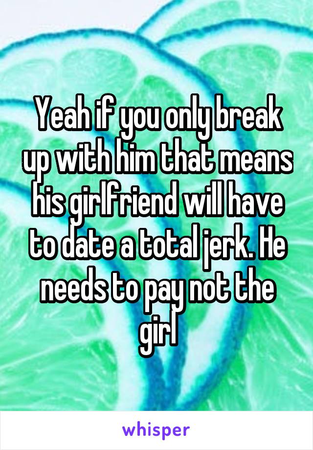 Yeah if you only break up with him that means his girlfriend will have to date a total jerk. He needs to pay not the girl