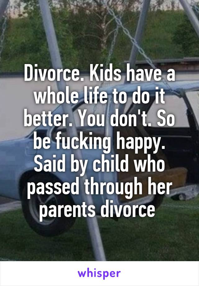 Divorce. Kids have a whole life to do it better. You don't. So be fucking happy.
Said by child who passed through her parents divorce 