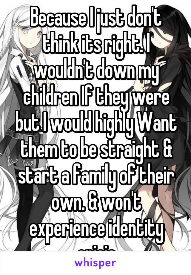 Because I just don't think its right. I wouldn't down my children If they were but I would highly Want them to be straight & start a family of their own. & won't experience identity crisis