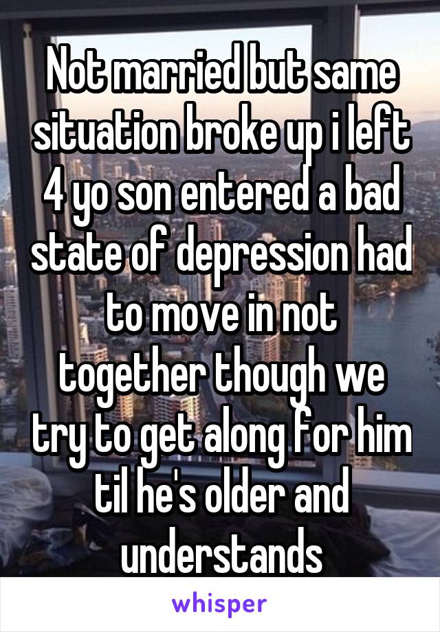 Not married but same situation broke up i left 4 yo son entered a bad state of depression had to move in not together though we try to get along for him til he's older and understands