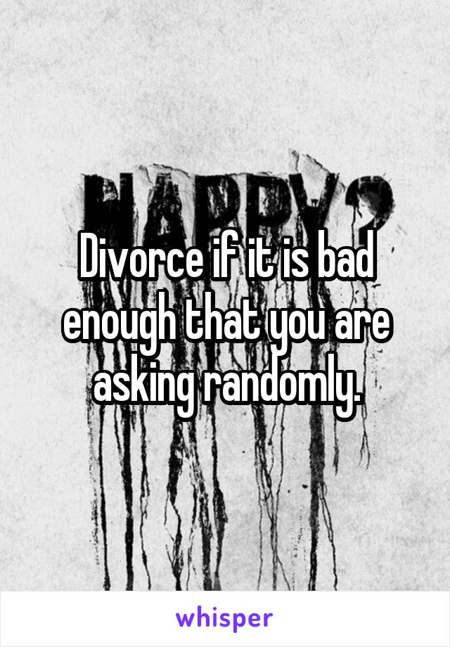 Divorce if it is bad enough that you are asking randomly.