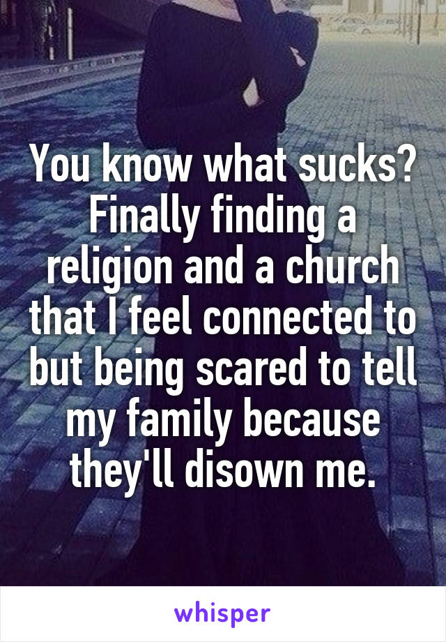 You know what sucks? Finally finding a religion and a church that I feel connected to but being scared to tell my family because they'll disown me.