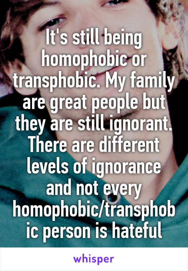It's still being homophobic or transphobic. My family are great people but they are still ignorant. There are different levels of ignorance and not every homophobic/transphobic person is hateful