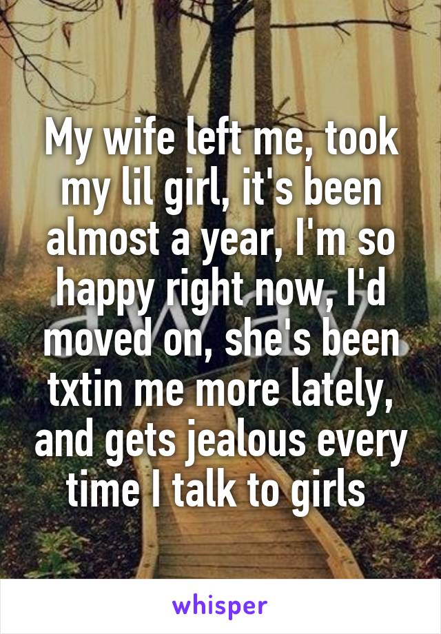 My wife left me, took my lil girl, it's been almost a year, I'm so happy right now, I'd moved on, she's been txtin me more lately, and gets jealous every time I talk to girls 